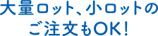 大量ロット、小ロットのご注文もOK！
